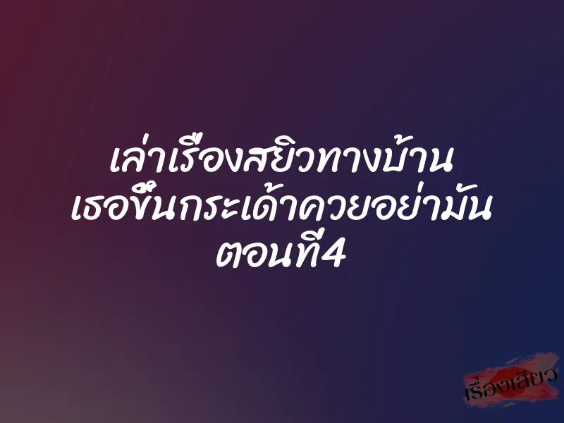 เล่าเรื่องสยิวทางบ้าน เธอขึ้นกระเด้าควยอย่ามัน ตอนที่4