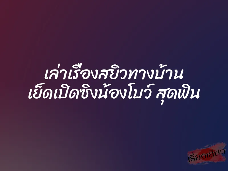 เล่าเรื่องสยิวทางบ้าน เย็ดเปิดซิงน้องโบว์ สุดฟิน