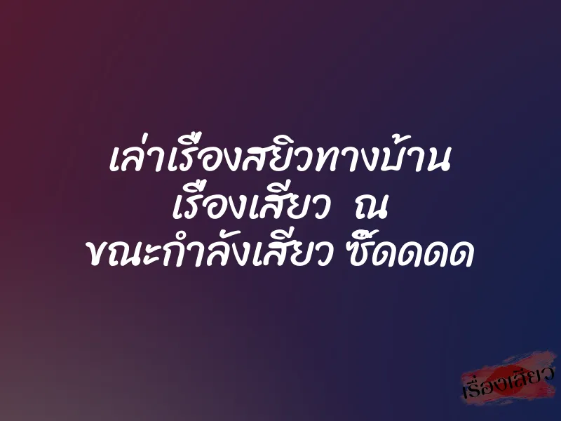 เล่าเรื่องสยิวทางบ้าน เรื่องเสียว ณ ขณะกำลังเสียว ซิ๊ดดดด