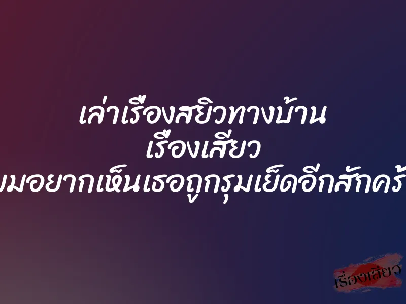 เล่าเรื่องสยิวทางบ้าน เรื่องเสียว ผมอยากเห็นเธอถูกรุมเย็ดอีกสักครั้ง