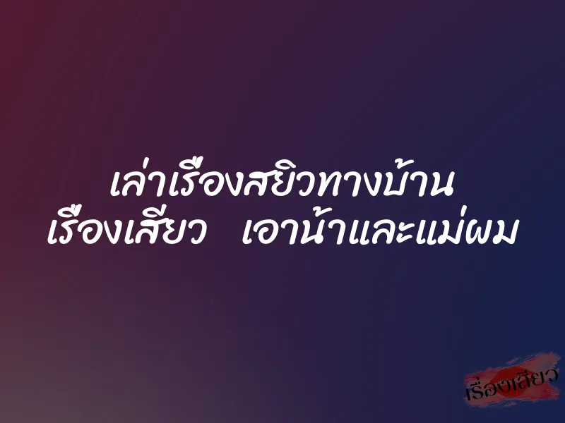 เล่าเรื่องสยิวทางบ้าน เรื่องเสียว เอาน้าและแม่ผม