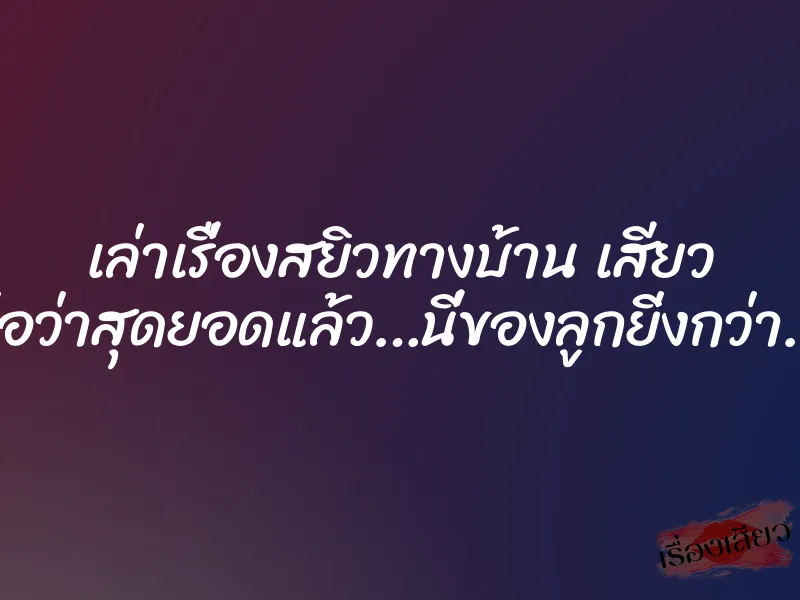 เล่าเรื่องสยิวทางบ้าน เสียว พ่อว่าสุดยอดแล้ว…นี่ของลูกยิ่งกว่า….