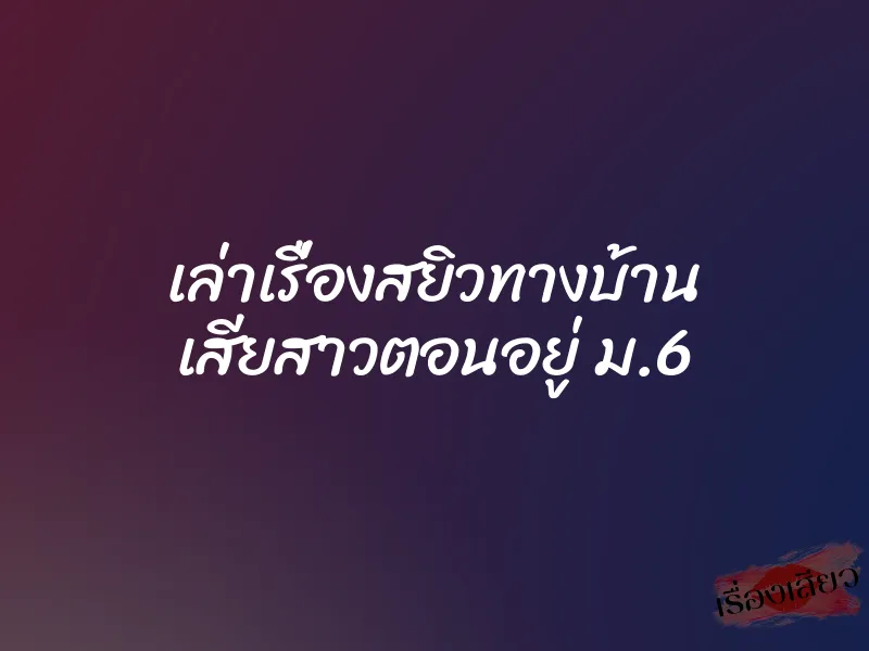 เล่าเรื่องสยิวทางบ้าน เสียสาวตอนอยู่ ม.6