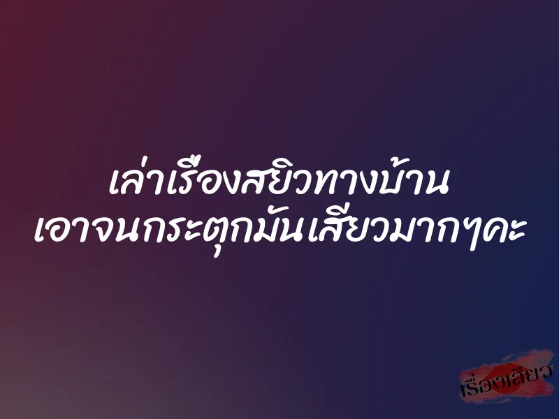 เล่าเรื่องสยิวทางบ้าน เอาจนกระตุกมันเสียวมากๆคะ