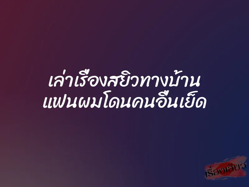 เล่าเรื่องสยิวทางบ้าน แฟนผมโดนคนอื่นเย็ด