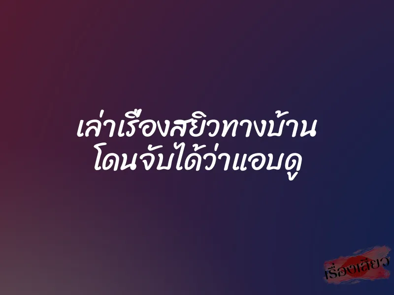 เล่าเรื่องสยิวทางบ้าน โดนจับได้ว่าแอบดู