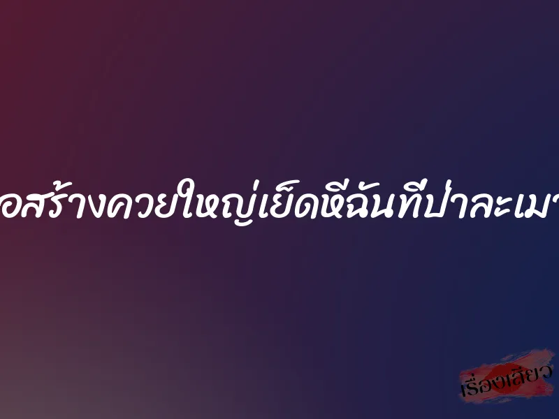ก่อสร้างควยใหญ่เย็ดหีฉันที่ป่าละเมาะ