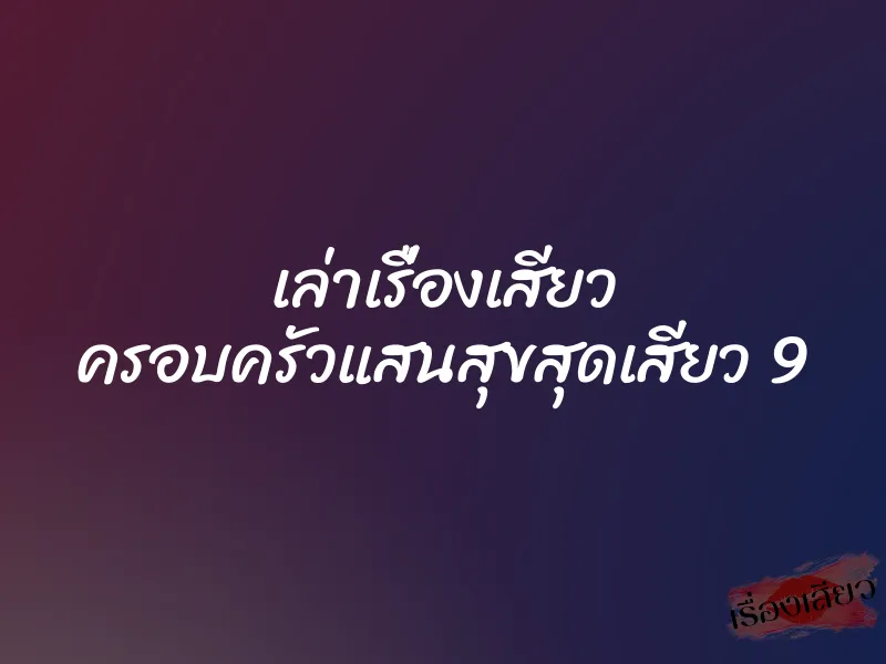 เล่าเรื่องเสียว ครอบครัวแสนสุขสุดเสียว 9