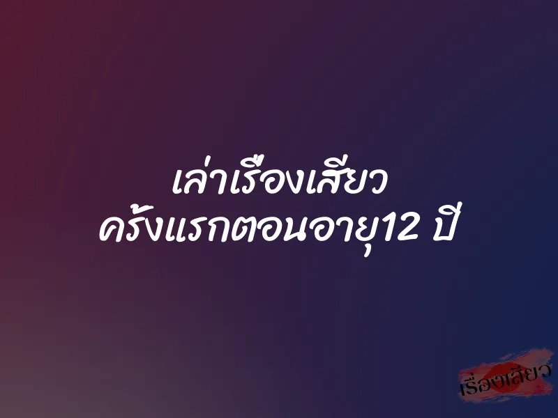 เล่าเรื่องเสียว ครั้งแรกตอนอายุ12 ปี
