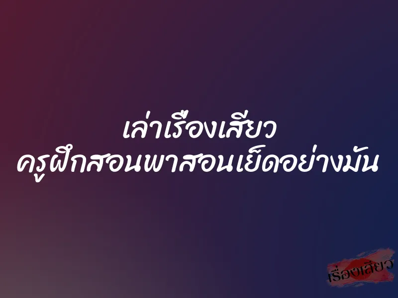 เล่าเรื่องเสียว ครูฝึกสอนพาสอนเย็ดอย่างมัน