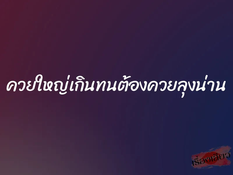 ควยใหญ่เกินทนต้องควยลุงน่าน