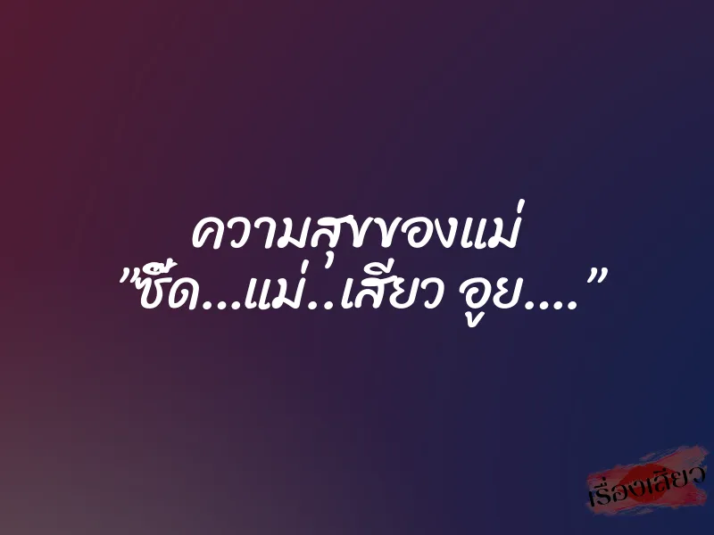 ความสุขของแม่ ”ซี๊ด…แม่..เสียว อูย….”