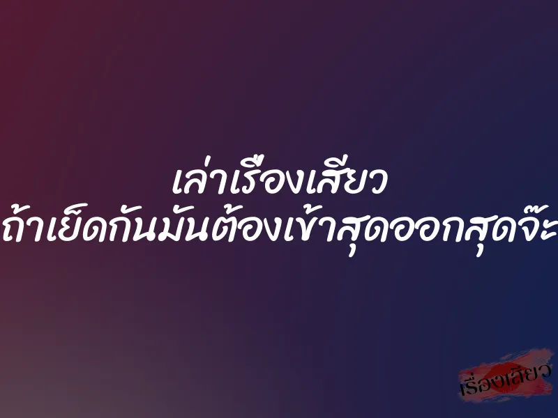 เล่าเรื่องเสียว ถ้าเย็ดกันมันต้องเข้าสุดออกสุดจ๊ะ