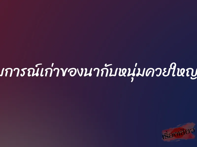 ประสบการณ์เก่าของนากับหนุ่มควยใหญ่ฝังมุก