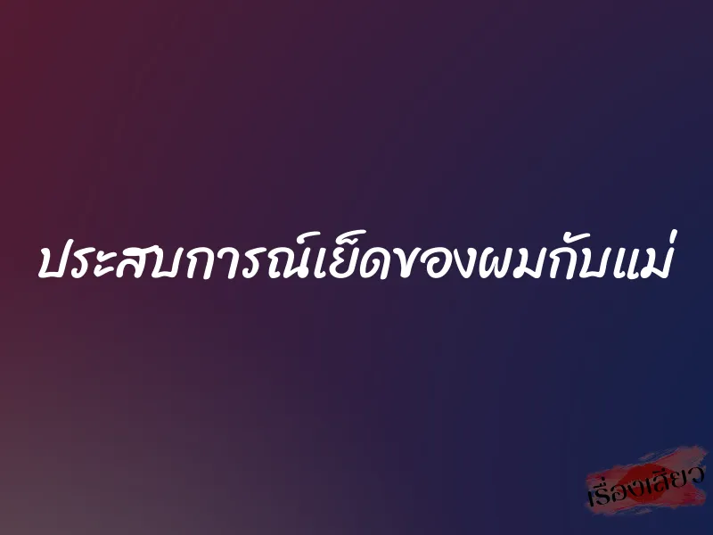 ประสบการณ์เย็ดของผมกับแม่