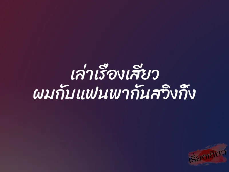 เล่าเรื่องเสียว ผมกับแฟนพากันสวิงกิ้ง