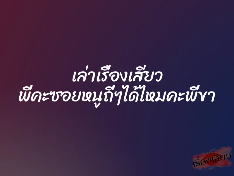 เล่าเรื่องเสียว พี่คะซอยหนูถี่ๆได้ไหมคะพี่ขา