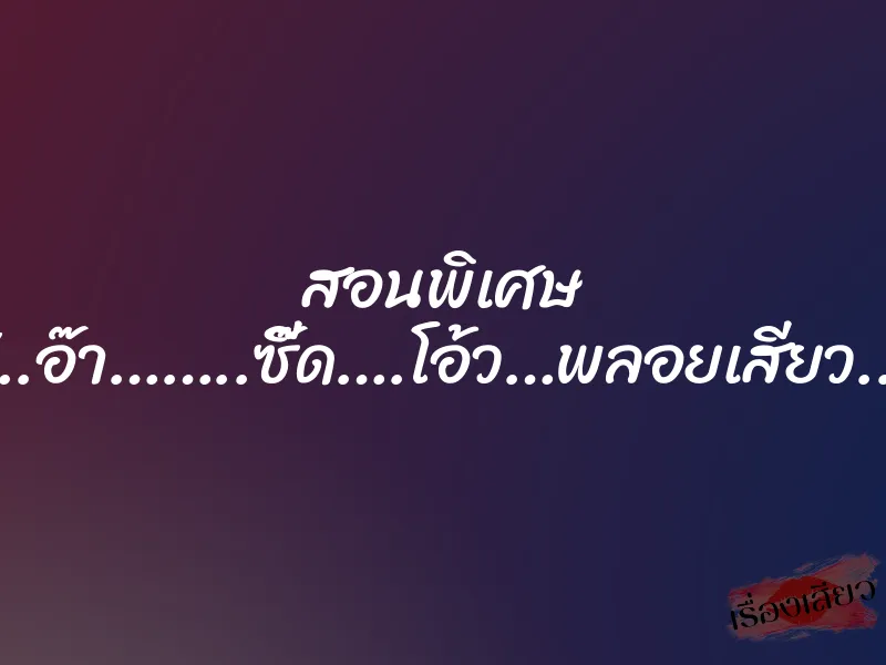 สอนพิเศษ “..อ๊า……..ซี๊ด….โอ้ว…พลอยเสียว..”