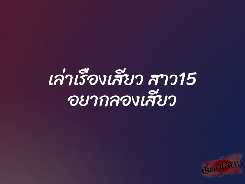 เล่าเรื่องเสียว สาว15 อยากลองเสียว