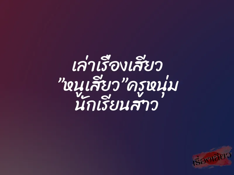 เล่าเรื่องเสียว ”หนูเสียว”ครูหนุ่ม นักเรียนสาว