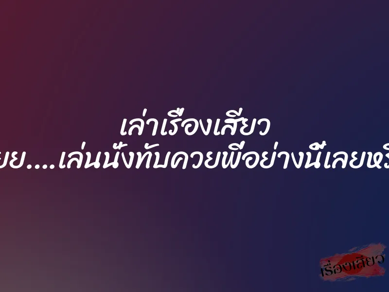 เล่าเรื่องเสียว อูยย….เล่นนั่งทับควยพี่อย่างนี้เลยหรือ