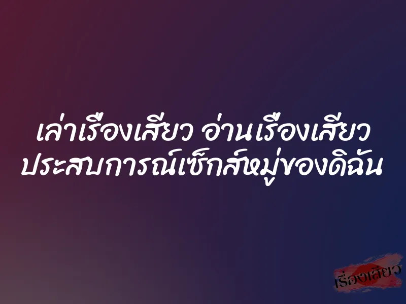 เล่าเรื่องเสียว อ่านเรื่องเสียว ประสบการณ์เซ็กส์หมู่ของดิฉัน