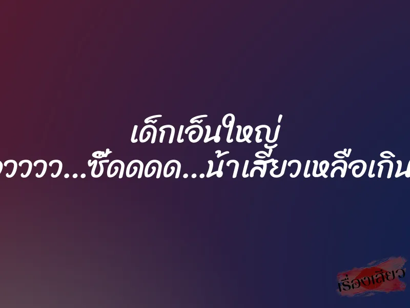 เด็กเอ็นใหญ่ ”โอวววว…ซี๊ดดดด…น้าเสียวเหลือเกิน…”