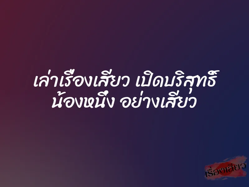 เล่าเรื่องเสียว เปิดบริสุทธิ์ น้องหนึ่ง อย่างเสียว