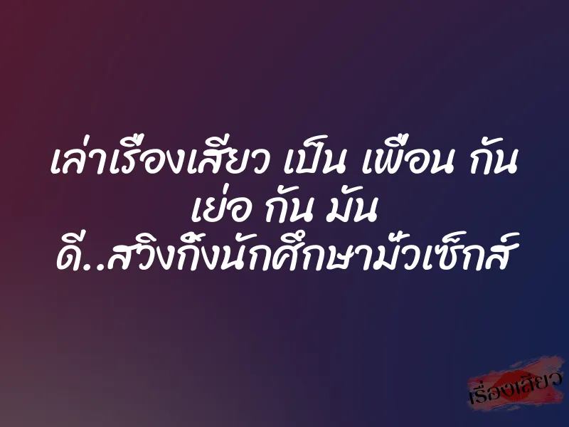 เล่าเรื่องเสียว เป็น เพื่อน กัน เย่อ กัน มัน ดี..สวิงกิ้งนักศึกษามั่วเซ็กส์