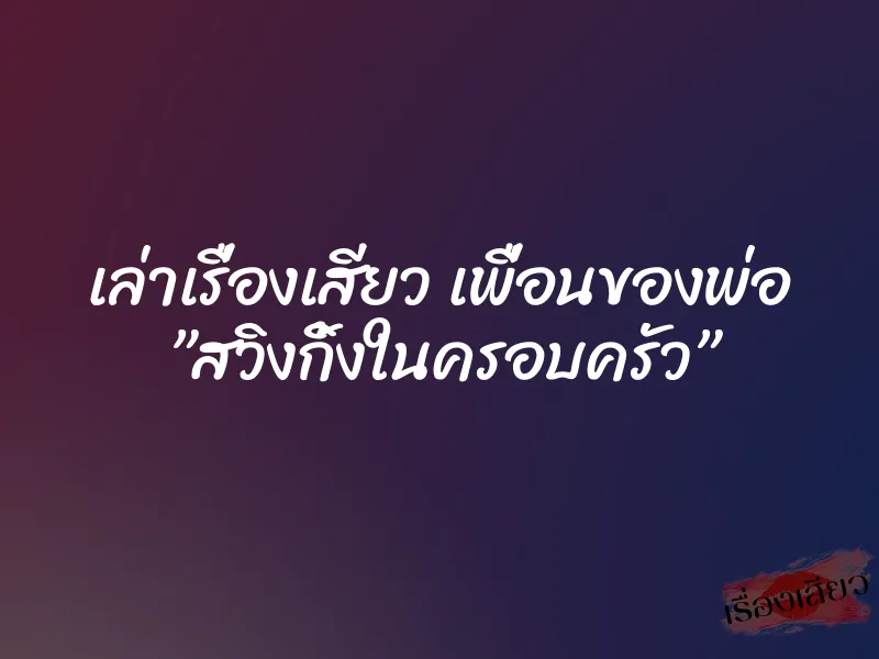 เล่าเรื่องเสียว เพื่อนของพ่อ ”สวิงกิ้งในครอบครัว”
