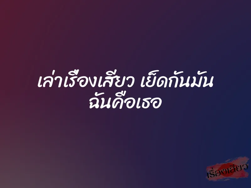 เล่าเรื่องเสียว เย็ดกันมัน ฉันคือเธอ