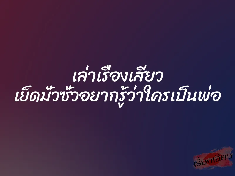 เล่าเรื่องเสียว เย็ดมั่วซั่วอยากรู้ว่าใครเป็นพ่อ
