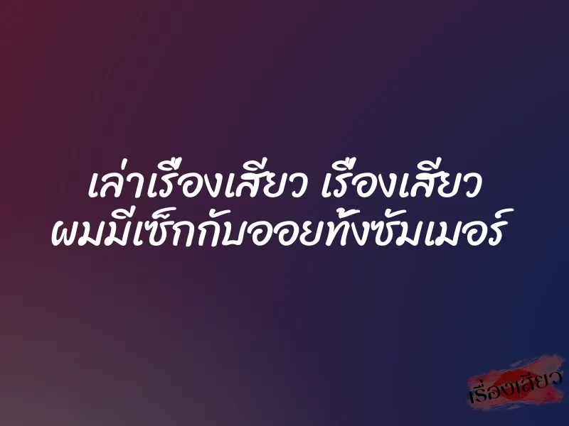 เล่าเรื่องเสียว เรื่องเสียว ผมมีเซ็กกับออยทั้งซัมเมอร์