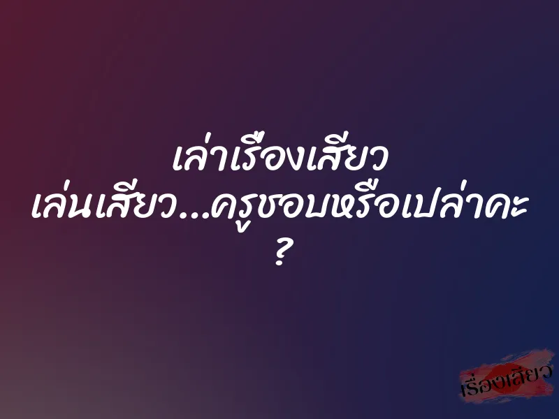 เล่าเรื่องเสียว เล่นเสียว…ครูชอบหรือเปล่าคะ ?