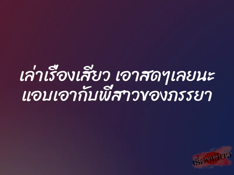 เล่าเรื่องเสียว เอาสดๆเลยนะ แอบเอากับพี่สาวของภรรยา