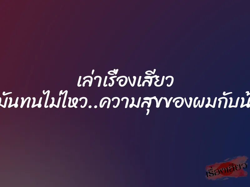 เล่าเรื่องเสียว แบบนี้มันทนไม่ไหว..ความสุขของผมกับน้องเมีย