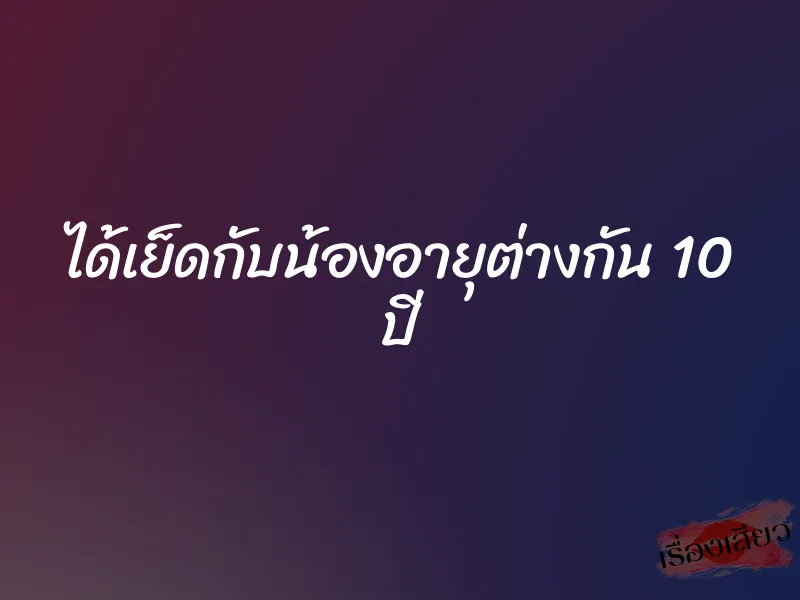 ได้เย็ดกับน้องอายุต่างกัน 10 ปี