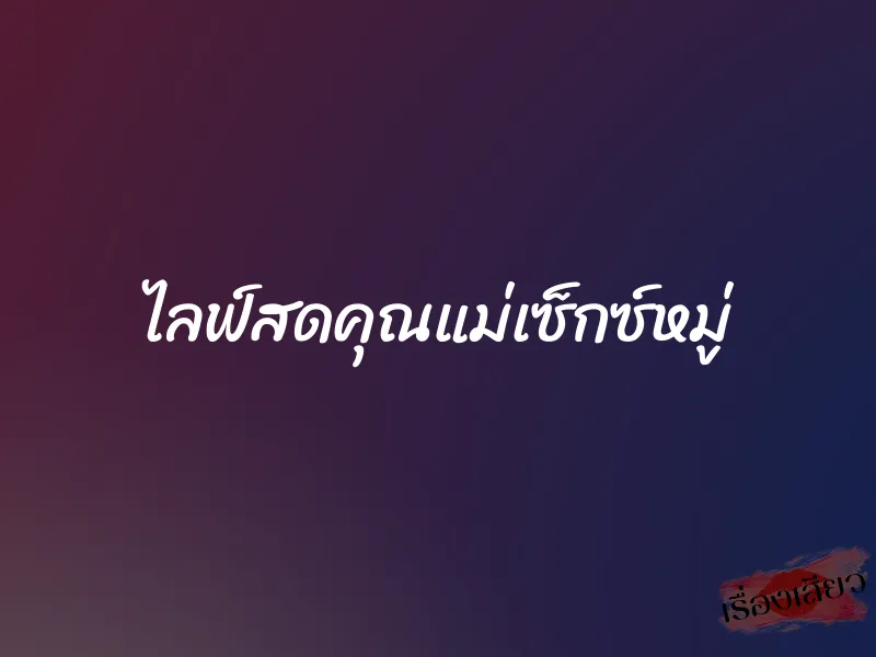 ไลฟ์สดคุณแม่เซ็กซ์หมู่