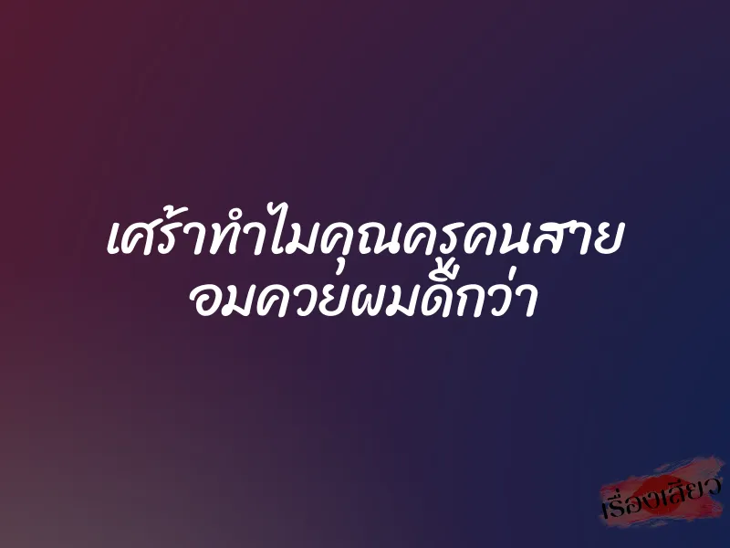 เศร้าทำไมคุณครูคนสาย อมควยผมดีกว่า