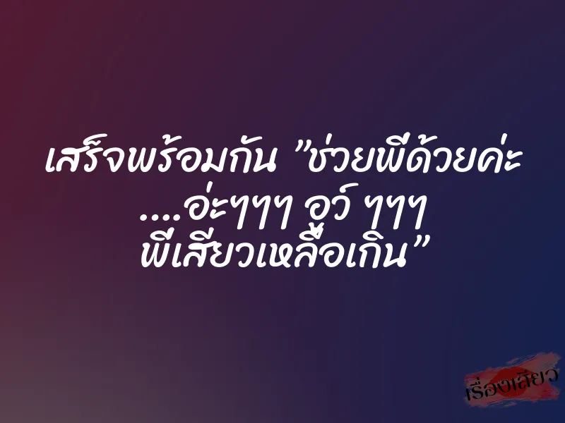 เสร็จพร้อมกัน ”ช่วยพี่ด้วยค่ะ ….อ่ะๆๆๆ อูว์ ๆๆๆ พี่เสียวเหลือเกิน”