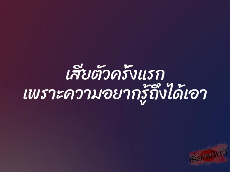 เสียตัวครั้งแรก เพราะความอยากรู้ถึงได้เอา