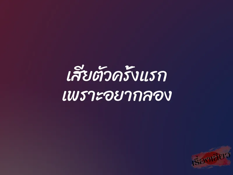 เสียตัวครั้งแรก เพราะอยากลอง