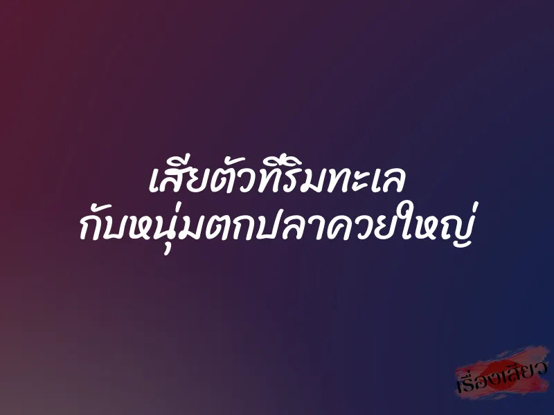 เสียตัวที่ริมทะเล กับหนุ่มตกปลาควยใหญ่