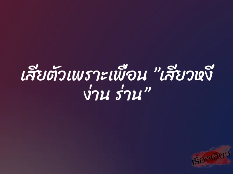 เสียตัวเพราะเพื่อน ”เสียวหงี่ ง่าน ร่าน”