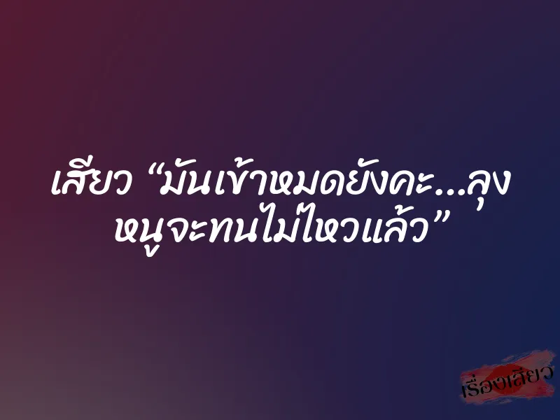 เสียว “มันเข้าหมดยังคะ…ลุง หนูจะทนไม่ไหวแล้ว”