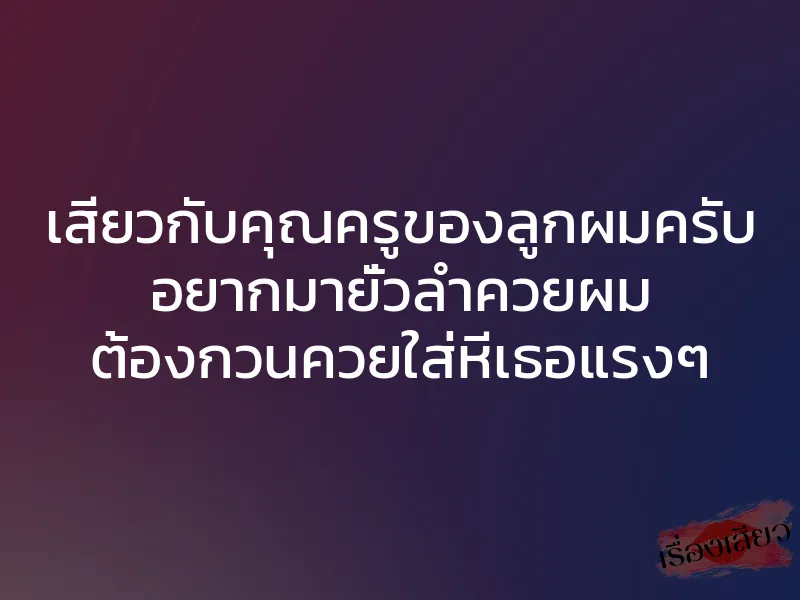 เสียวกับคุณครูของลูกผมครับ อยากมายั่วลำควยผม ต้องกวนควยใส่หีเธอแรงๆ