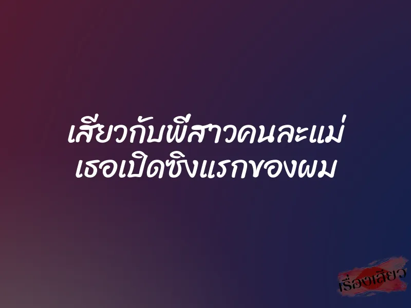 เสียวกับพี่สาวคนละแม่ เธอเปิดซิงแรกของผม