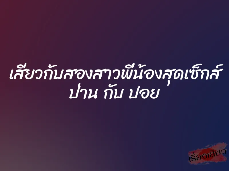 เสียวกับสองสาวพี่น้องสุดเซ็กส์ ป่าน กับ ปอย