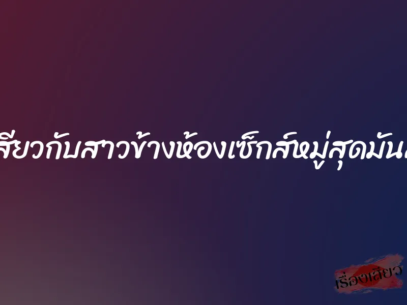เสียวกับสาวข้างห้องเซ็กส์หมู่สุดมันส์