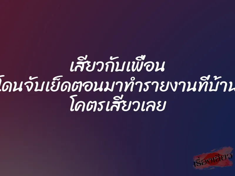 เสียวกับเพื่อน โดนจับเย็ดตอนมาทำรายงานที่บ้าน โคตรเสียวเลย
